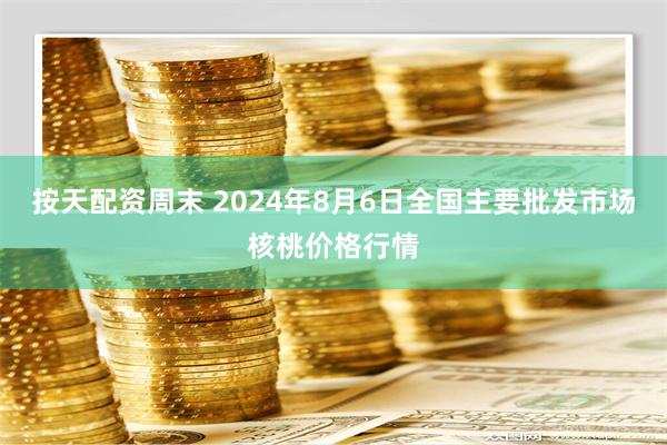 按天配资周末 2024年8月6日全国主要批发市场核桃价格行情