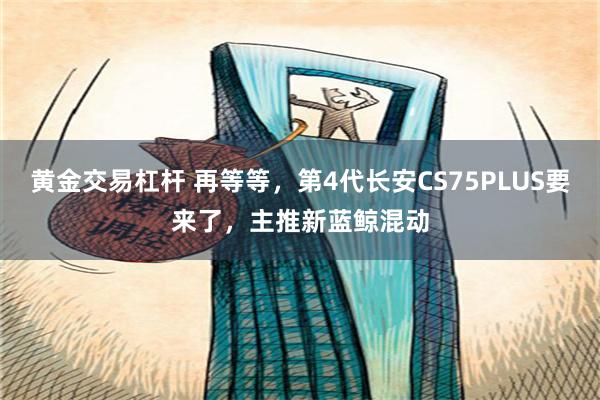 黄金交易杠杆 再等等，第4代长安CS75PLUS要来了，主推新蓝鲸混动