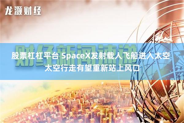 股票杠杠平台 SpaceX发射载人飞船进入太空 太空行走有望重新站上风口