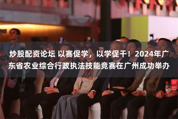 炒股配资论坛 以赛促学，以学促干！2024年广东省农业综合行政执法技能竞赛在广州成功举办