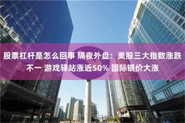 股票杠杆是怎么回事 隔夜外盘：美股三大指数涨跌不一 游戏驿站涨近50% 国际银价大涨