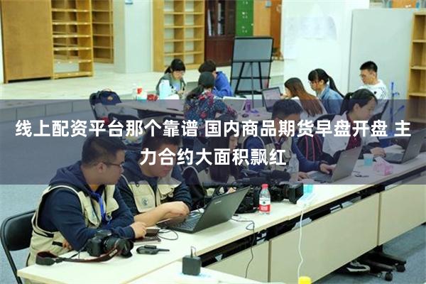 线上配资平台那个靠谱 国内商品期货早盘开盘 主力合约大面积飘红