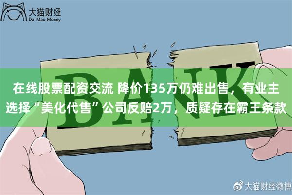 在线股票配资交流 降价135万仍难出售，有业主选择“美化代售”公司反赔2万，质疑存在霸王条款