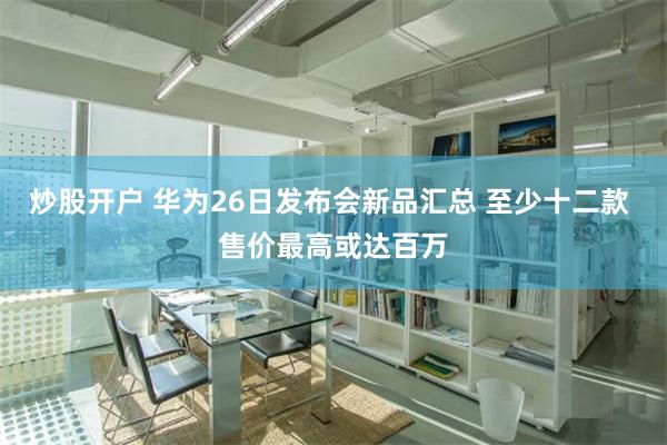 炒股开户 华为26日发布会新品汇总 至少十二款 售价最高或达百万