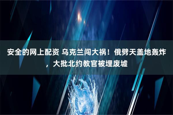 安全的网上配资 乌克兰闯大祸！俄劈天盖地轰炸，大批北约教官被埋废墟