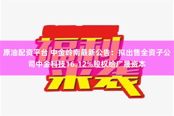 原油配资平台 中金岭南最新公告：拟出售全资子公司中金科技16.12%股权给广晟资本