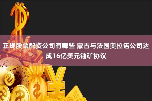 正规股票配资公司有哪些 蒙古与法国奥拉诺公司达成16亿美元铀矿协议