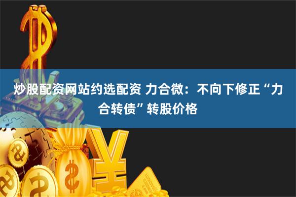 炒股配资网站约选配资 力合微：不向下修正“力合转债”转股价格