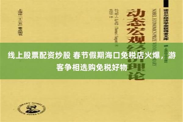 线上股票配资炒股 春节假期海口免税店火爆，游客争相选购免税好物