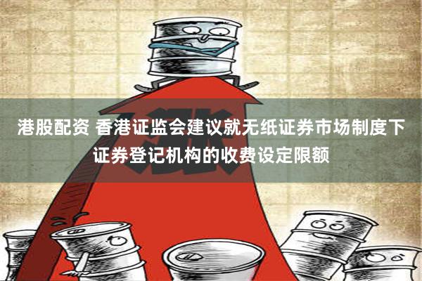 港股配资 香港证监会建议就无纸证券市场制度下证券登记机构的收费设定限额